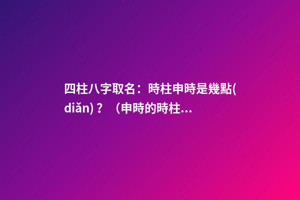 四柱八字取名：時柱申時是幾點(diǎn)？（申時的時柱）
